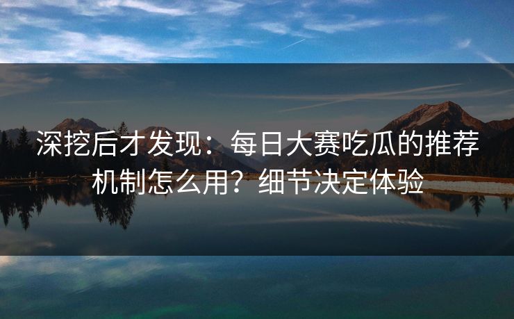 深挖后才发现:每日大赛吃瓜的推荐机制怎么用?细节决定体验