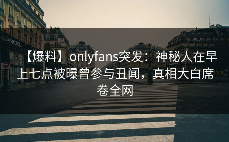 【爆料】onlyfans突发：神秘人在早上七点被曝曾参与丑闻，真相大白席卷全网