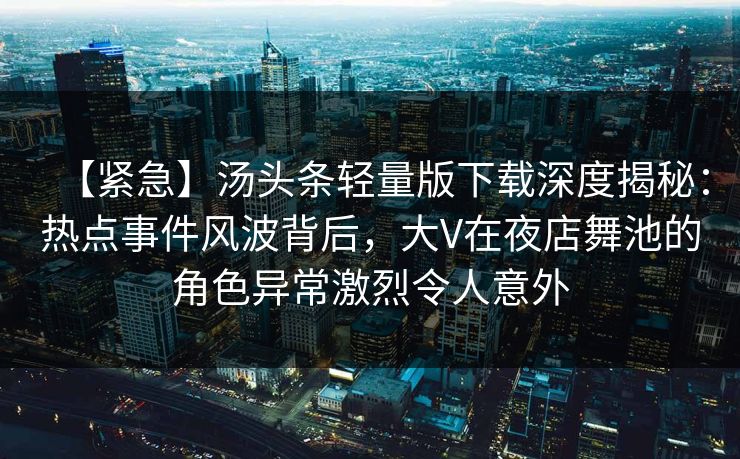 【紧急】汤头条轻量版下载深度揭秘:热点事件风波背后,大V在夜店舞池的角色异常激烈令人意外