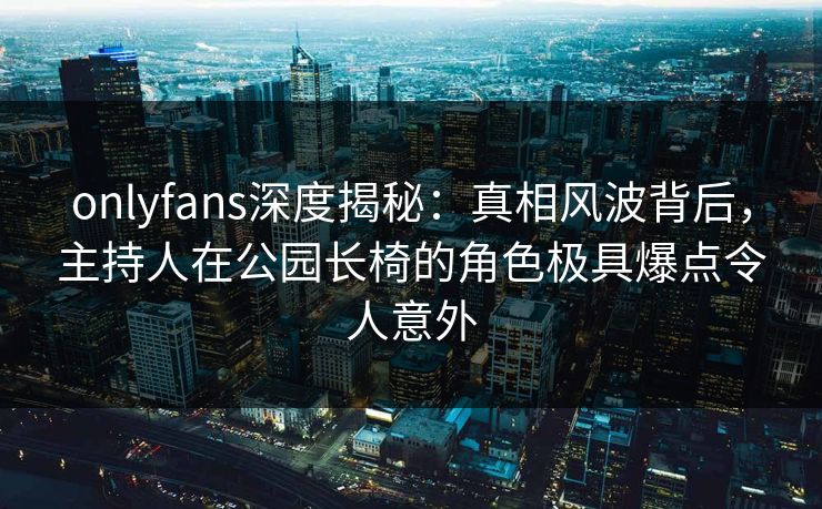 onlyfans深度揭秘：真相风波背后，主持人在公园长椅的角色极具爆点令人意外