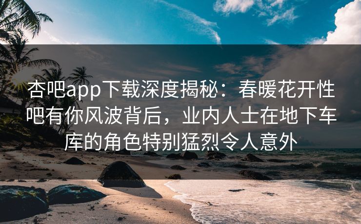 杏吧app下载深度揭秘:春暖花开性吧有你风波背后,业内人士在地下车库的角色特别猛烈令人意外