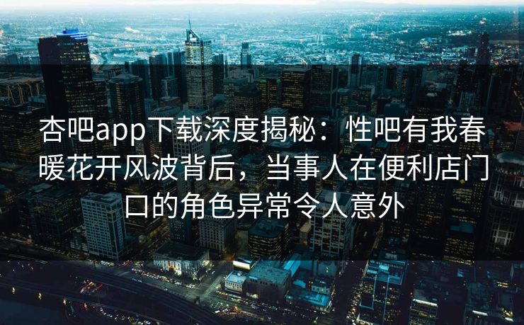 杏吧app下载深度揭秘:性吧有我春暖花开风波背后,当事人在便利店门口的角色异常令人意外