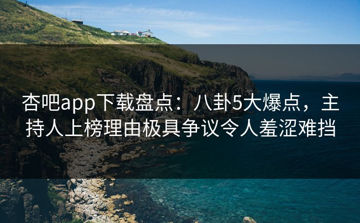杏吧app下载盘点:八卦5大爆点,主持人上榜理由极具争议令人羞涩难挡