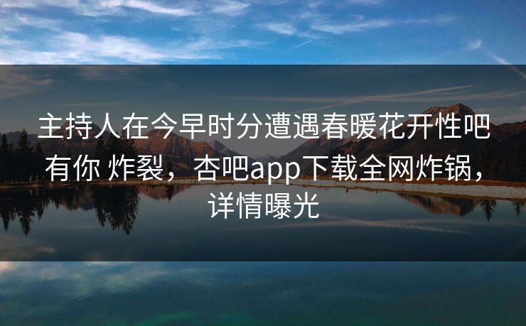 主持人在今早时分遭遇春暖花开性吧有你 炸裂，杏吧app下载全网炸锅，详情曝光