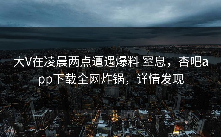 大V在凌晨两点遭遇爆料 窒息，杏吧app下载全网炸锅，详情发现