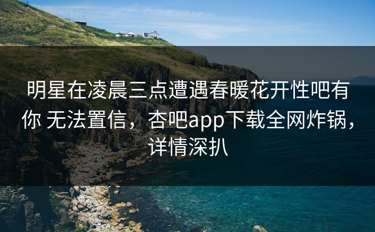 明星在凌晨三点遭遇春暖花开性吧有你 无法置信，杏吧app下载全网炸锅，详情深扒