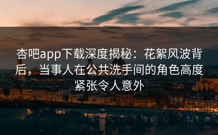 杏吧app下载深度揭秘:花絮风波背后,当事人在公共洗手间的角色高度紧张令人意外