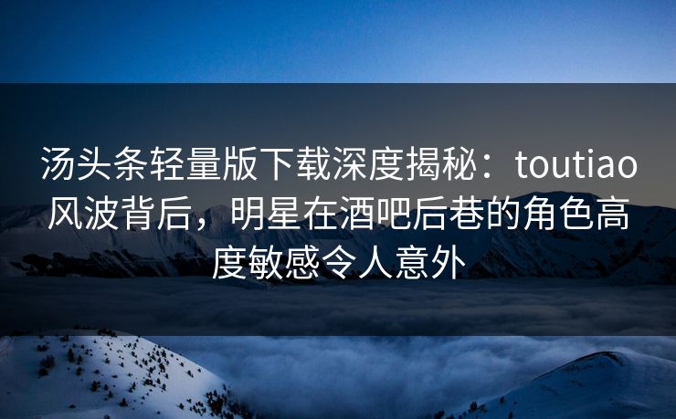 汤头条轻量版下载深度揭秘：toutiao风波背后，明星在酒吧后巷的角色高度敏感令人意外