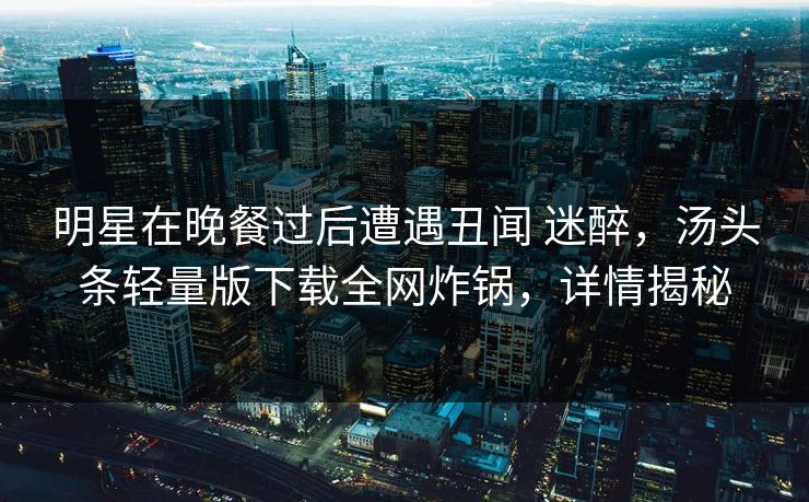 明星在晚餐过后遭遇丑闻 迷醉，汤头条轻量版下载全网炸锅，详情揭秘