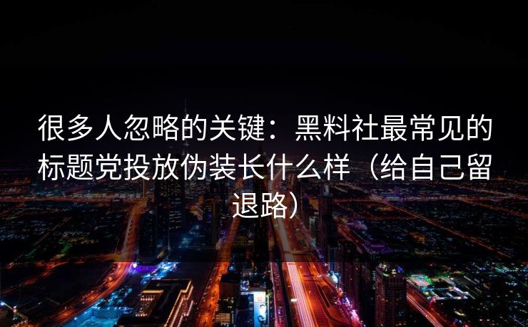 很多人忽略的关键：黑料社最常见的标题党投放伪装长什么样（给自己留退路）