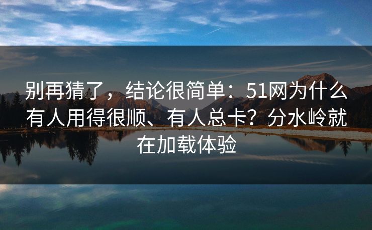 别再猜了，结论很简单：51网为什么有人用得很顺、有人总卡？分水岭就在加载体验