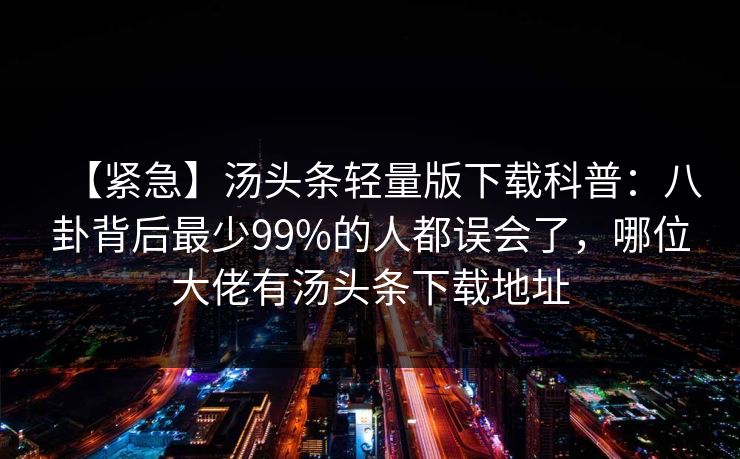 【紧急】汤头条轻量版下载科普：八卦背后最少99%的人都误会了，哪位大佬有汤头条下载地址