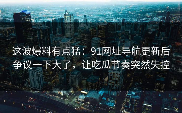 这波爆料有点猛：91网址导航更新后争议一下大了，让吃瓜节奏突然失控