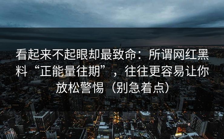 看起来不起眼却最致命：所谓网红黑料“正能量往期”，往往更容易让你放松警惕（别急着点）
