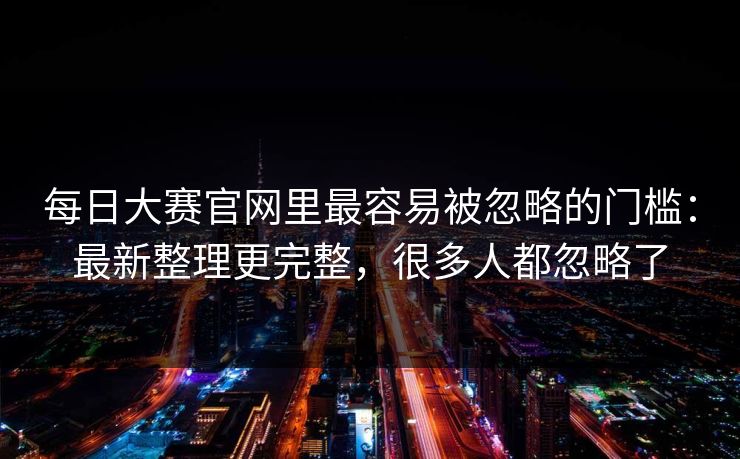 每日大赛官网里最容易被忽略的门槛：最新整理更完整，很多人都忽略了