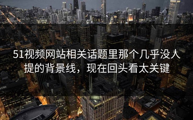 51视频网站相关话题里那个几乎没人提的背景线，现在回头看太关键
