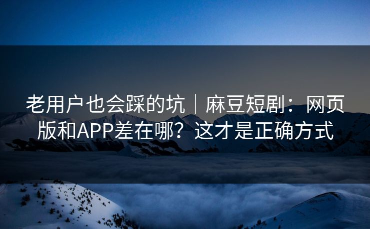 老用户也会踩的坑｜麻豆短剧：网页版和APP差在哪？这才是正确方式