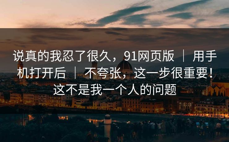 说真的我忍了很久，91网页版 ｜ 用手机打开后 ｜ 不夸张，这一步很重要！这不是我一个人的问题